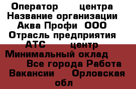 Оператор Call-центра › Название организации ­ Аква Профи, ООО › Отрасль предприятия ­ АТС, call-центр › Минимальный оклад ­ 22 000 - Все города Работа » Вакансии   . Орловская обл.